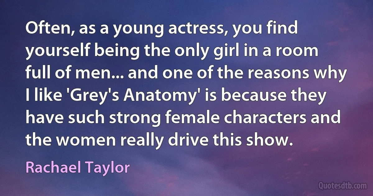 Often, as a young actress, you find yourself being the only girl in a room full of men... and one of the reasons why I like 'Grey's Anatomy' is because they have such strong female characters and the women really drive this show. (Rachael Taylor)