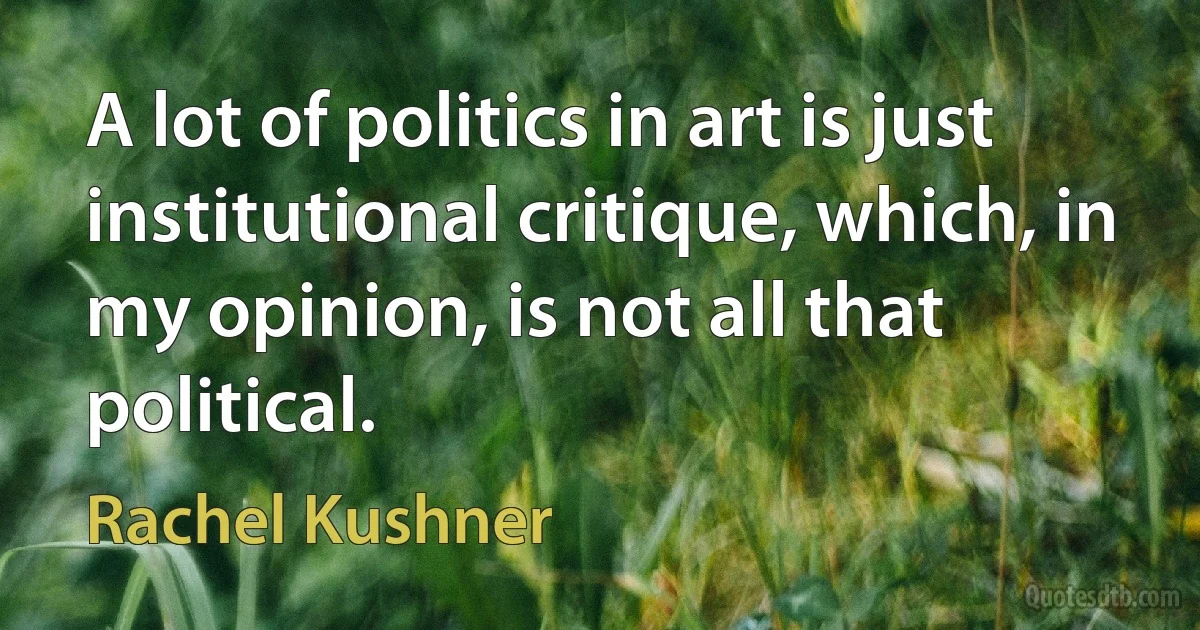 A lot of politics in art is just institutional critique, which, in my opinion, is not all that political. (Rachel Kushner)