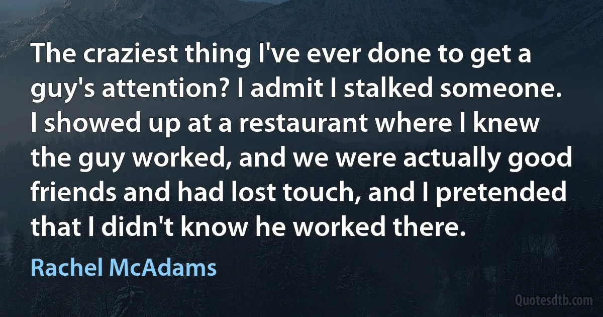 The craziest thing I've ever done to get a guy's attention? I admit I stalked someone. I showed up at a restaurant where I knew the guy worked, and we were actually good friends and had lost touch, and I pretended that I didn't know he worked there. (Rachel McAdams)