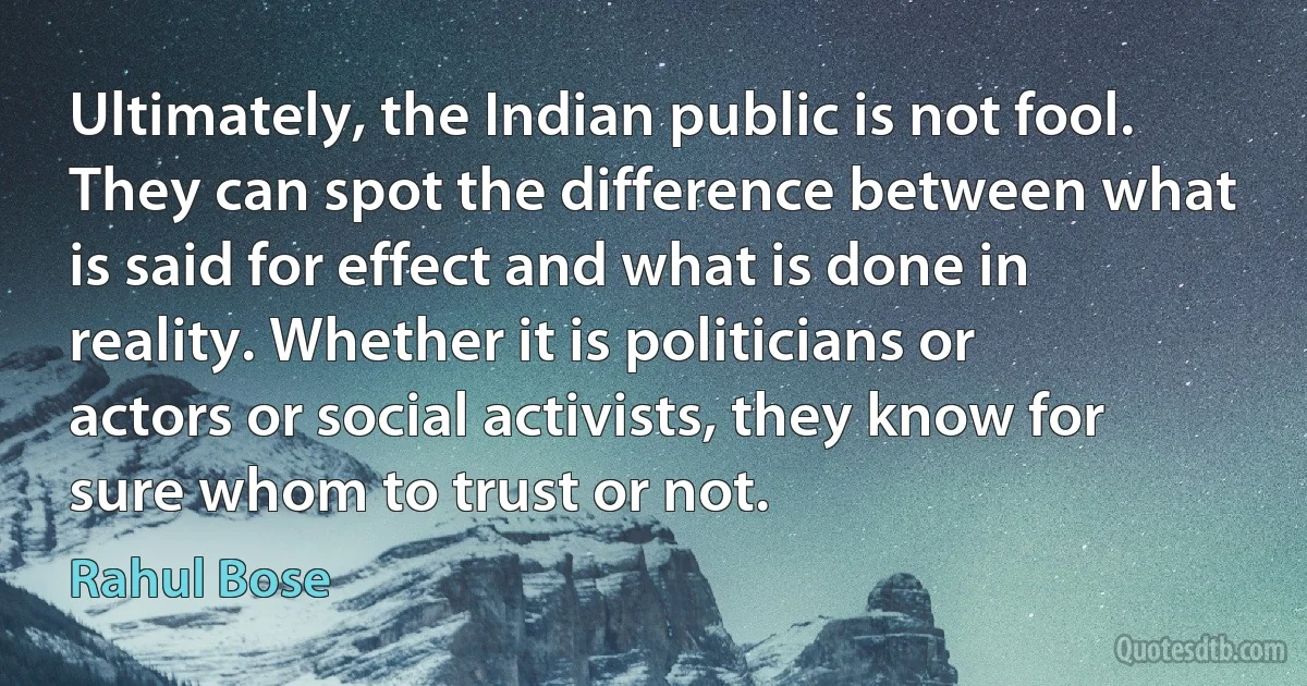 Ultimately, the Indian public is not fool. They can spot the difference between what is said for effect and what is done in reality. Whether it is politicians or actors or social activists, they know for sure whom to trust or not. (Rahul Bose)