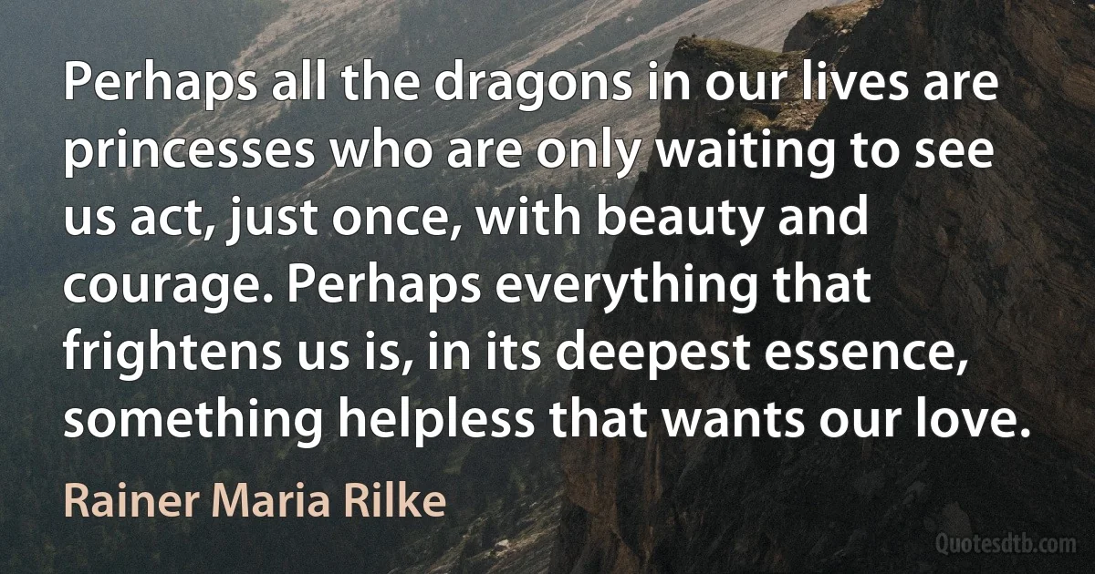 Perhaps all the dragons in our lives are princesses who are only waiting to see us act, just once, with beauty and courage. Perhaps everything that frightens us is, in its deepest essence, something helpless that wants our love. (Rainer Maria Rilke)