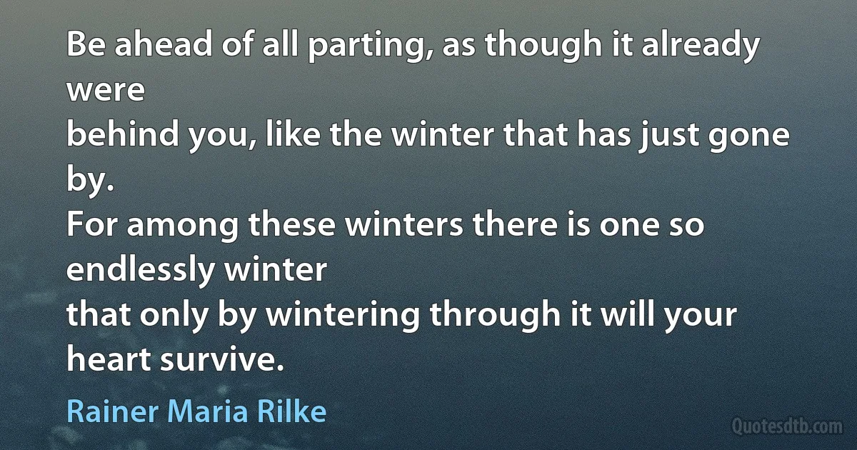 Be ahead of all parting, as though it already were
behind you, like the winter that has just gone by.
For among these winters there is one so endlessly winter
that only by wintering through it will your heart survive. (Rainer Maria Rilke)