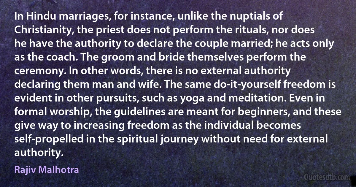 In Hindu marriages, for instance, unlike the nuptials of Christianity, the priest does not perform the rituals, nor does he have the authority to declare the couple married; he acts only as the coach. The groom and bride themselves perform the ceremony. In other words, there is no external authority declaring them man and wife. The same do-it-yourself freedom is evident in other pursuits, such as yoga and meditation. Even in formal worship, the guidelines are meant for beginners, and these give way to increasing freedom as the individual becomes self-propelled in the spiritual journey without need for external authority. (Rajiv Malhotra)