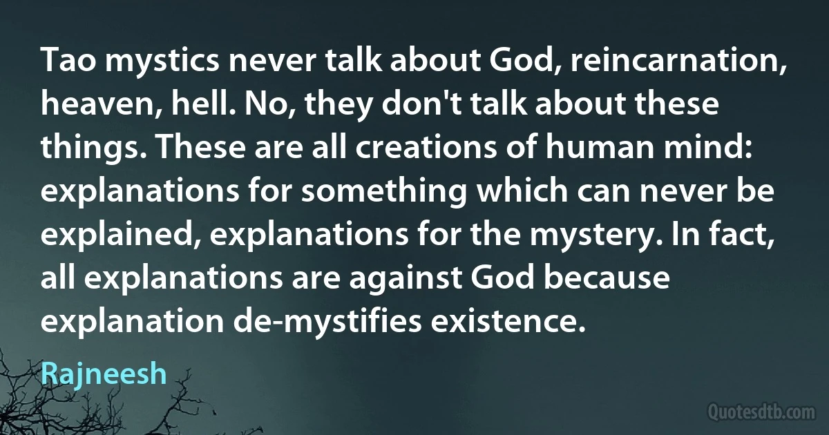 Tao mystics never talk about God, reincarnation, heaven, hell. No, they don't talk about these things. These are all creations of human mind: explanations for something which can never be explained, explanations for the mystery. In fact, all explanations are against God because explanation de-mystifies existence. (Rajneesh)