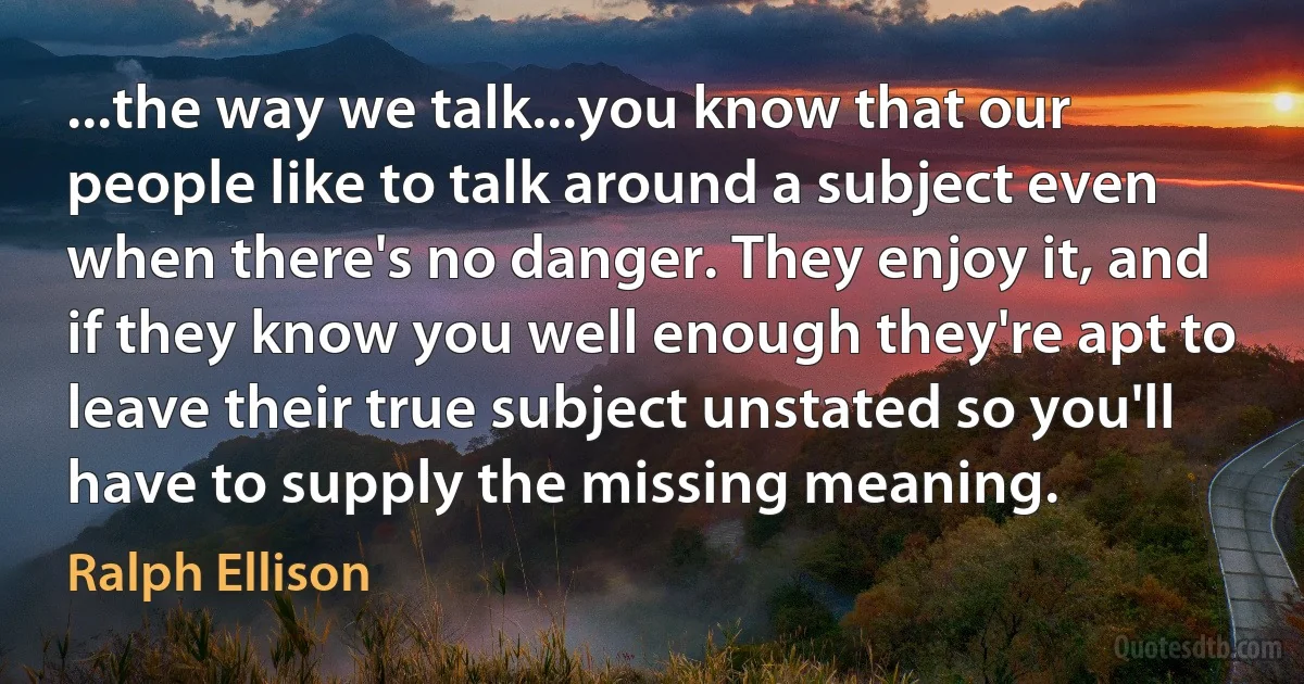 ...the way we talk...you know that our people like to talk around a subject even when there's no danger. They enjoy it, and if they know you well enough they're apt to leave their true subject unstated so you'll have to supply the missing meaning. (Ralph Ellison)