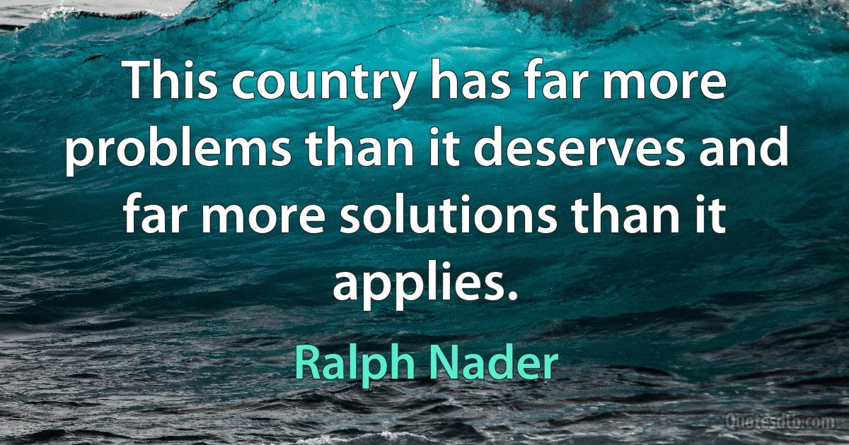 This country has far more problems than it deserves and far more solutions than it applies. (Ralph Nader)