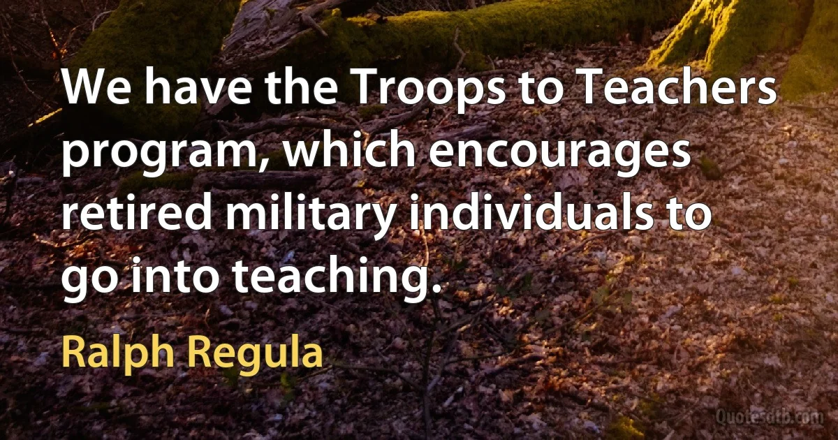 We have the Troops to Teachers program, which encourages retired military individuals to go into teaching. (Ralph Regula)