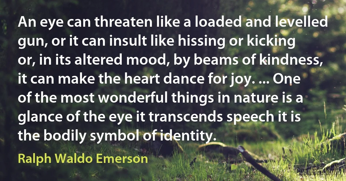 An eye can threaten like a loaded and levelled gun, or it can insult like hissing or kicking or, in its altered mood, by beams of kindness, it can make the heart dance for joy. ... One of the most wonderful things in nature is a glance of the eye it transcends speech it is the bodily symbol of identity. (Ralph Waldo Emerson)