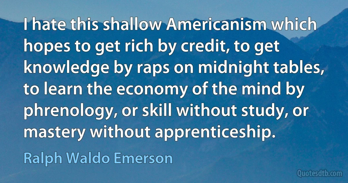 I hate this shallow Americanism which hopes to get rich by credit, to get knowledge by raps on midnight tables, to learn the economy of the mind by phrenology, or skill without study, or mastery without apprenticeship. (Ralph Waldo Emerson)