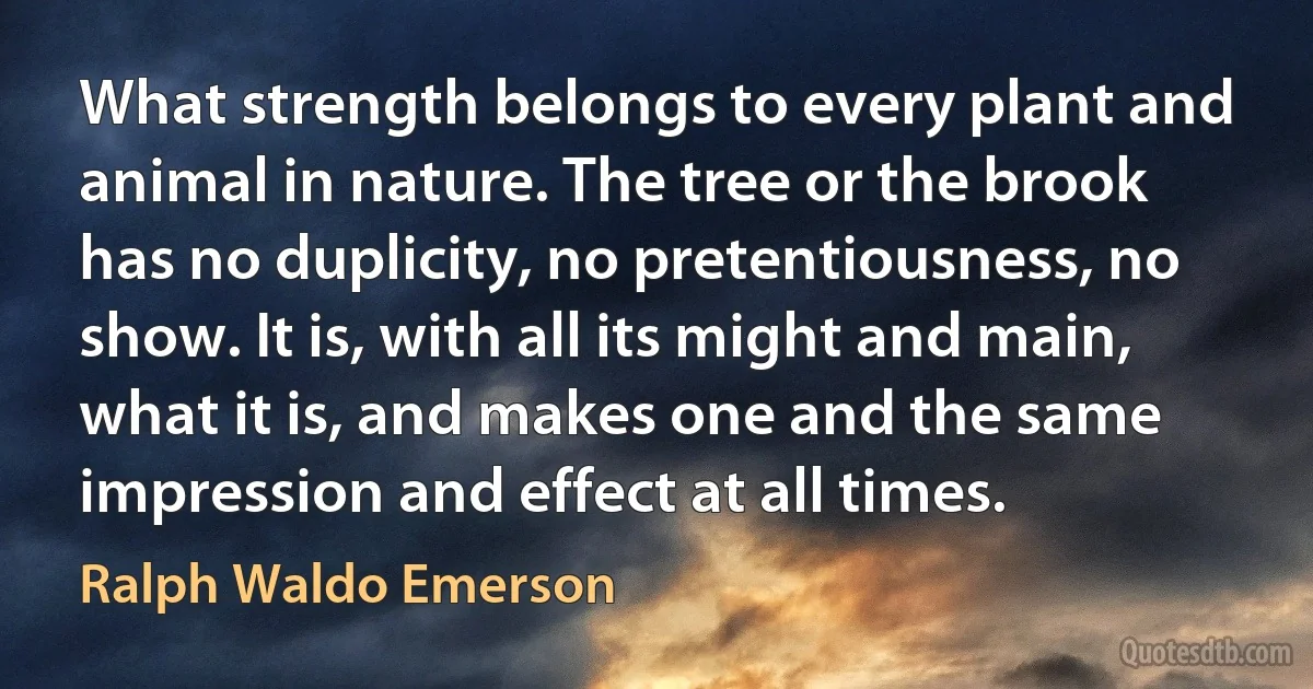 What strength belongs to every plant and animal in nature. The tree or the brook has no duplicity, no pretentiousness, no show. It is, with all its might and main, what it is, and makes one and the same impression and effect at all times. (Ralph Waldo Emerson)