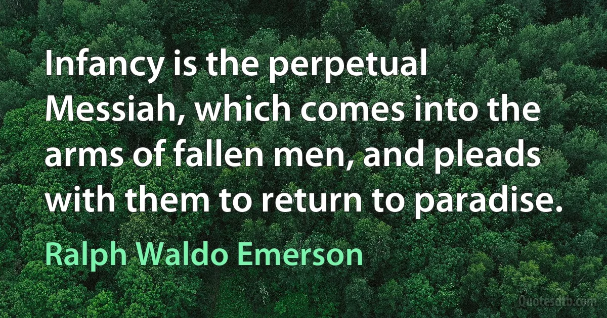 Infancy is the perpetual Messiah, which comes into the arms of fallen men, and pleads with them to return to paradise. (Ralph Waldo Emerson)