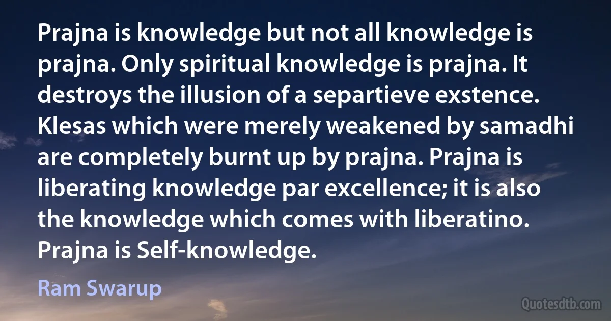 Prajna is knowledge but not all knowledge is prajna. Only spiritual knowledge is prajna. It destroys the illusion of a separtieve exstence. Klesas which were merely weakened by samadhi are completely burnt up by prajna. Prajna is liberating knowledge par excellence; it is also the knowledge which comes with liberatino. Prajna is Self-knowledge. (Ram Swarup)