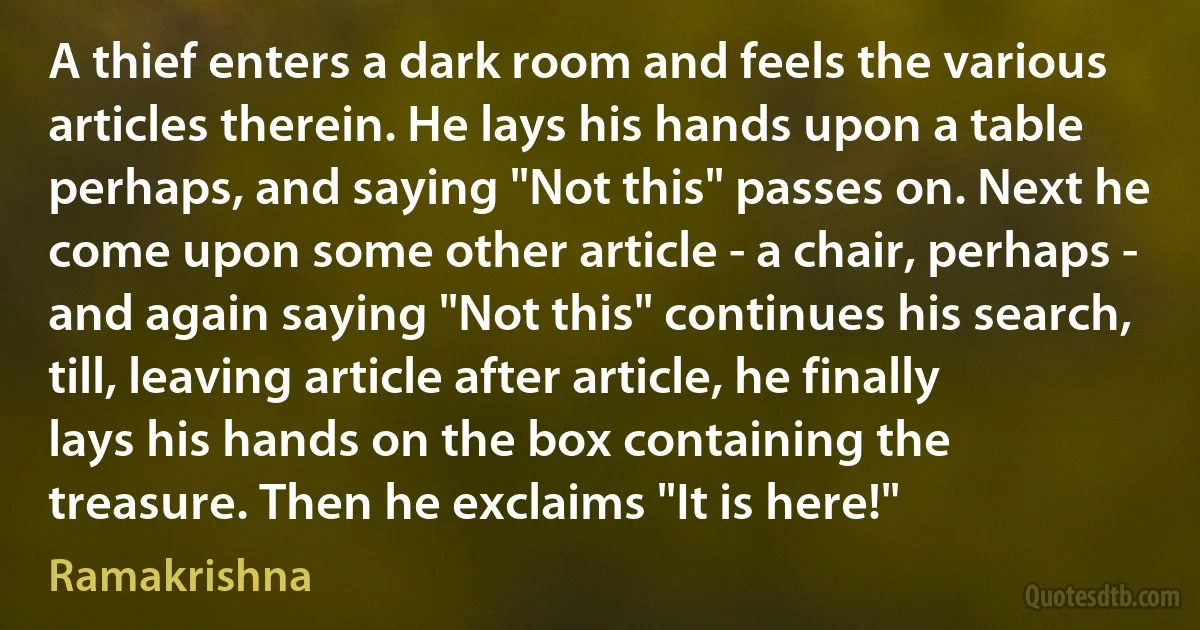 A thief enters a dark room and feels the various articles therein. He lays his hands upon a table perhaps, and saying "Not this" passes on. Next he come upon some other article - a chair, perhaps - and again saying "Not this" continues his search, till, leaving article after article, he finally lays his hands on the box containing the treasure. Then he exclaims "It is here!" (Ramakrishna)