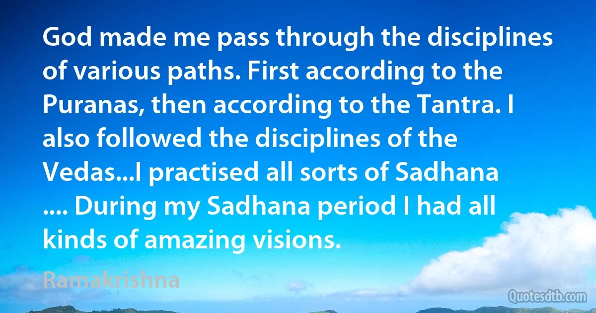 God made me pass through the disciplines of various paths. First according to the Puranas, then according to the Tantra. I also followed the disciplines of the Vedas...I practised all sorts of Sadhana .... During my Sadhana period I had all kinds of amazing visions. (Ramakrishna)