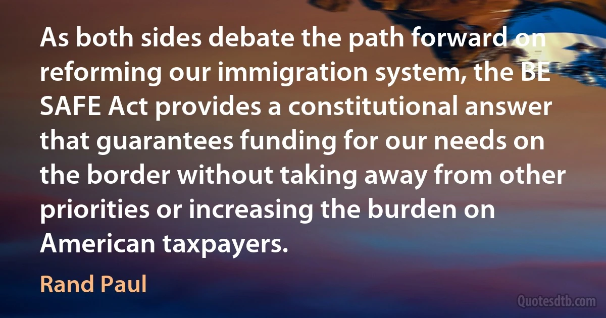 As both sides debate the path forward on reforming our immigration system, the BE SAFE Act provides a constitutional answer that guarantees funding for our needs on the border without taking away from other priorities or increasing the burden on American taxpayers. (Rand Paul)