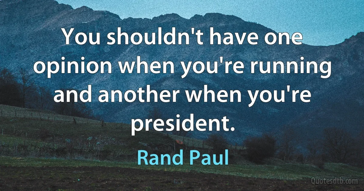 You shouldn't have one opinion when you're running and another when you're president. (Rand Paul)