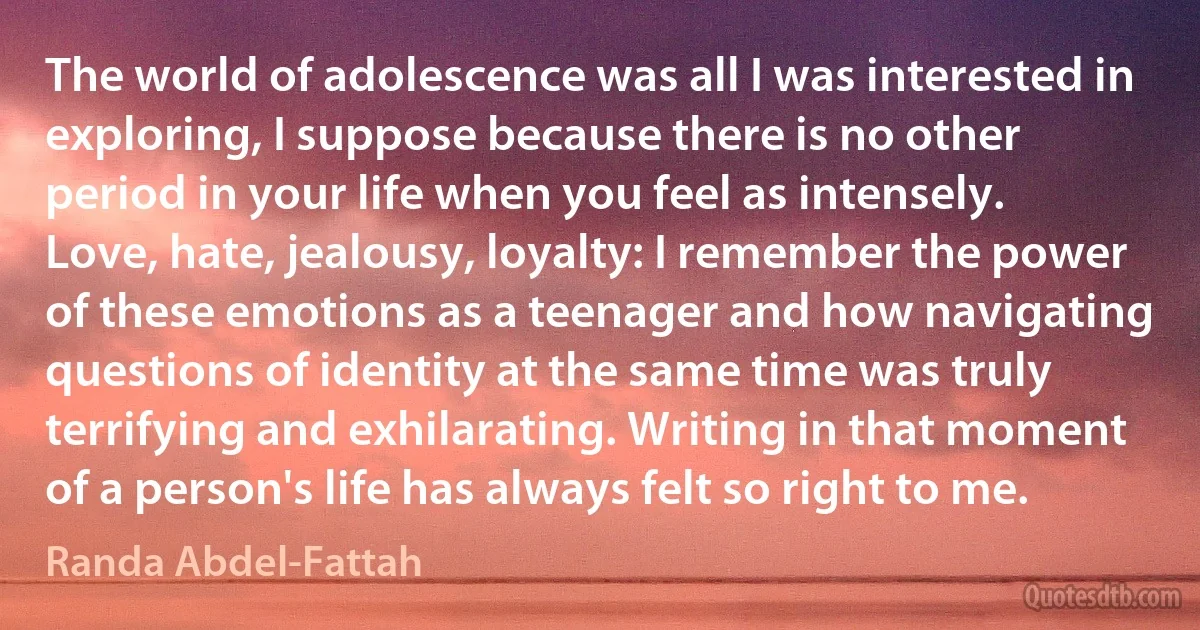 The world of adolescence was all I was interested in exploring, I suppose because there is no other period in your life when you feel as intensely. Love, hate, jealousy, loyalty: I remember the power of these emotions as a teenager and how navigating questions of identity at the same time was truly terrifying and exhilarating. Writing in that moment of a person's life has always felt so right to me. (Randa Abdel-Fattah)