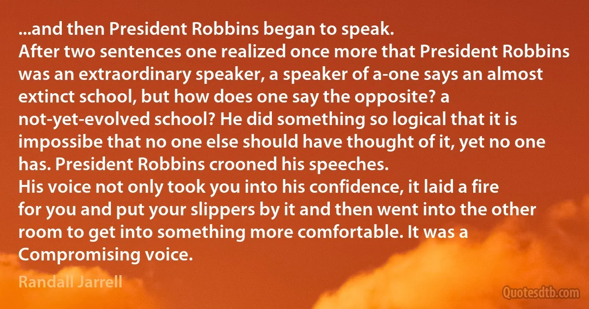 ...and then President Robbins began to speak.
After two sentences one realized once more that President Robbins was an extraordinary speaker, a speaker of a-one says an almost extinct school, but how does one say the opposite? a not-yet-evolved school? He did something so logical that it is impossibe that no one else should have thought of it, yet no one has. President Robbins crooned his speeches.
His voice not only took you into his confidence, it laid a fire for you and put your slippers by it and then went into the other room to get into something more comfortable. It was a Compromising voice. (Randall Jarrell)