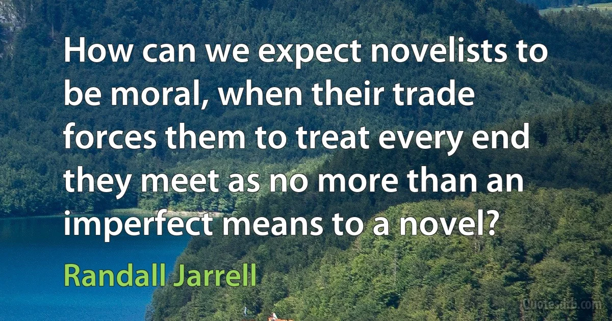 How can we expect novelists to be moral, when their trade forces them to treat every end they meet as no more than an imperfect means to a novel? (Randall Jarrell)