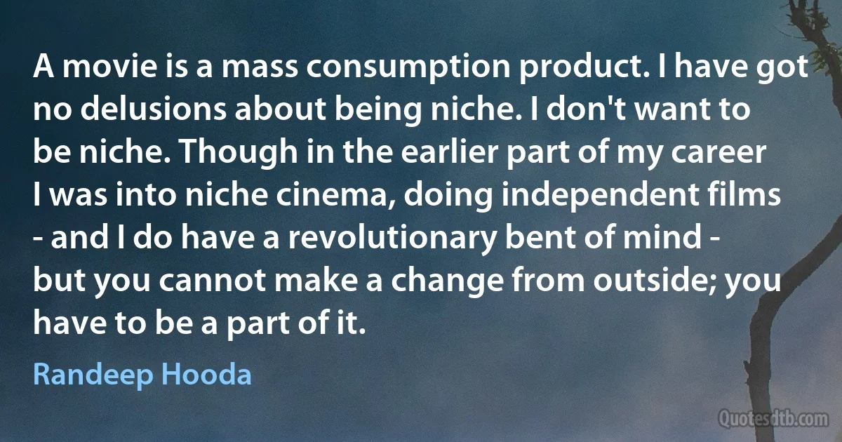 A movie is a mass consumption product. I have got no delusions about being niche. I don't want to be niche. Though in the earlier part of my career I was into niche cinema, doing independent films - and I do have a revolutionary bent of mind - but you cannot make a change from outside; you have to be a part of it. (Randeep Hooda)