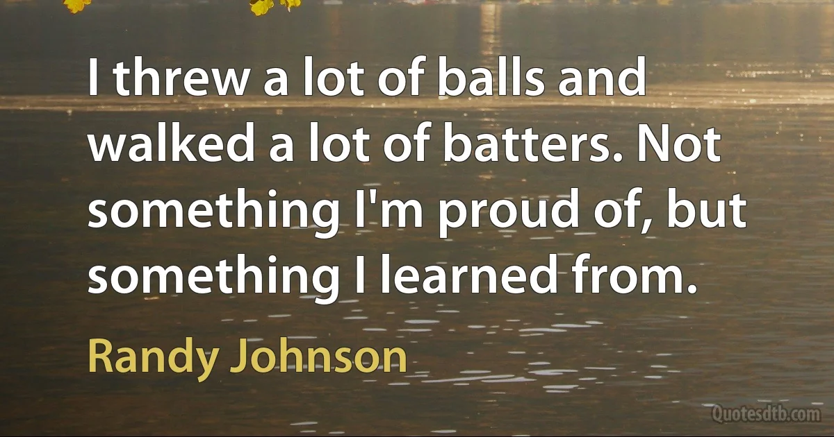 I threw a lot of balls and walked a lot of batters. Not something I'm proud of, but something I learned from. (Randy Johnson)