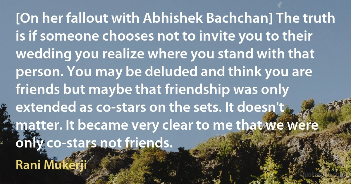 [On her fallout with Abhishek Bachchan] The truth is if someone chooses not to invite you to their wedding you realize where you stand with that person. You may be deluded and think you are friends but maybe that friendship was only extended as co-stars on the sets. It doesn't matter. It became very clear to me that we were only co-stars not friends. (Rani Mukerji)