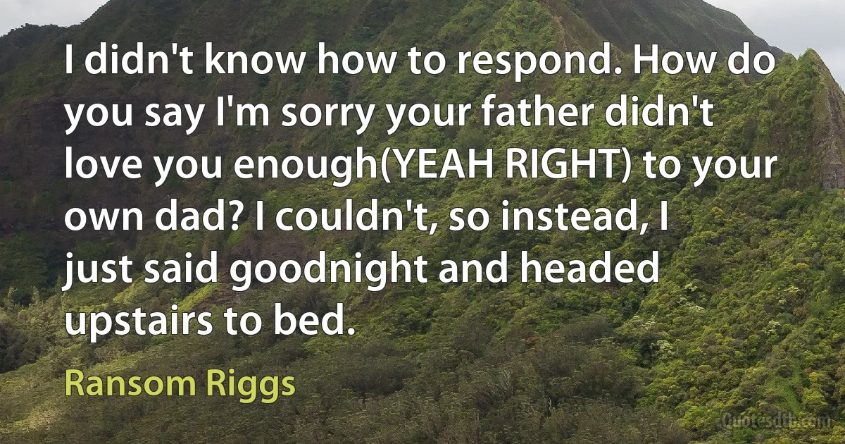 I didn't know how to respond. How do you say I'm sorry your father didn't love you enough(YEAH RIGHT) to your own dad? I couldn't, so instead, I just said goodnight and headed upstairs to bed. (Ransom Riggs)