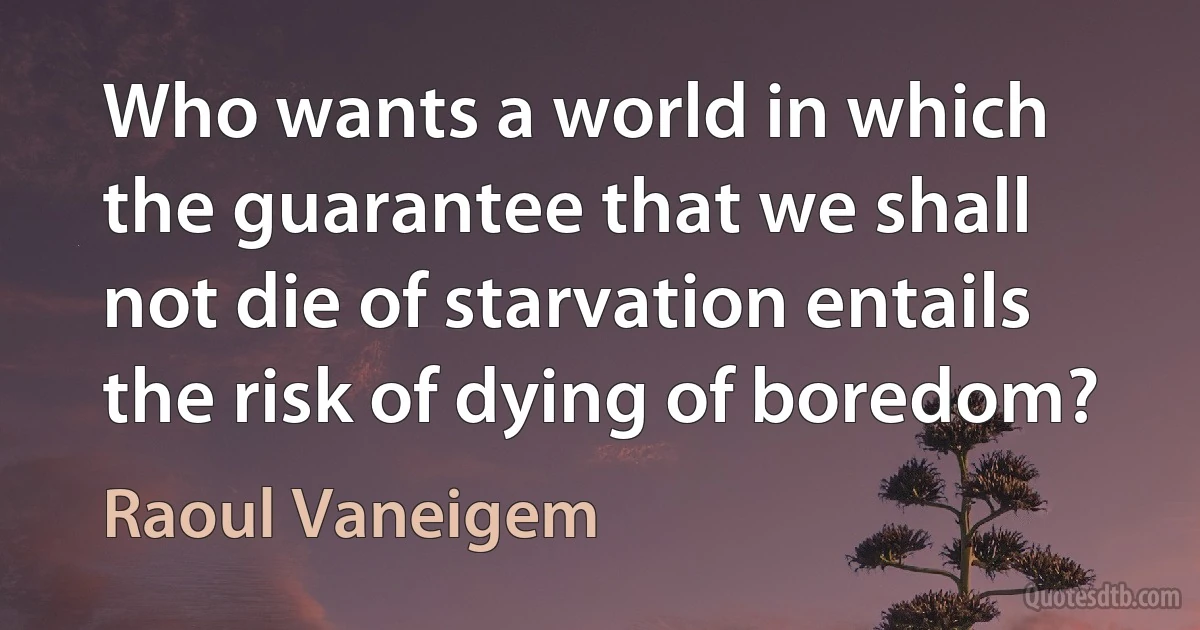 Who wants a world in which the guarantee that we shall not die of starvation entails the risk of dying of boredom? (Raoul Vaneigem)