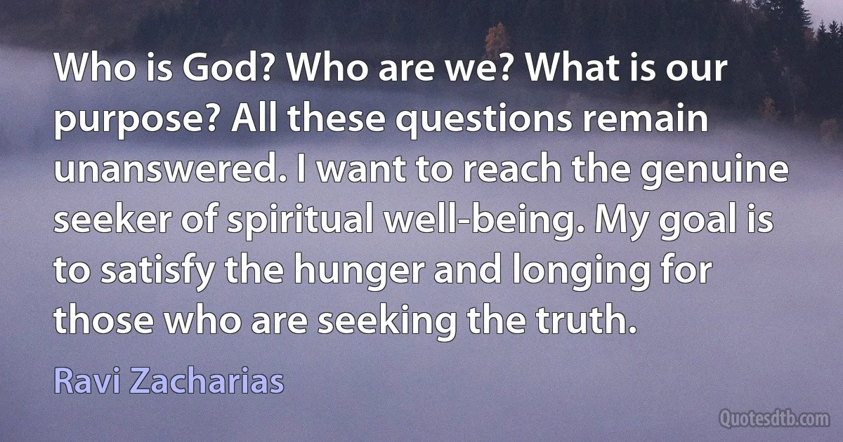 Who is God? Who are we? What is our purpose? All these questions remain unanswered. I want to reach the genuine seeker of spiritual well-being. My goal is to satisfy the hunger and longing for those who are seeking the truth. (Ravi Zacharias)