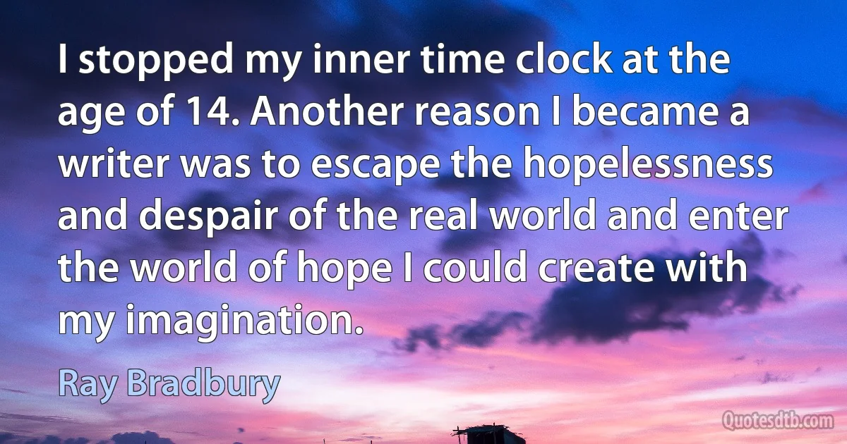 I stopped my inner time clock at the age of 14. Another reason I became a writer was to escape the hopelessness and despair of the real world and enter the world of hope I could create with my imagination. (Ray Bradbury)