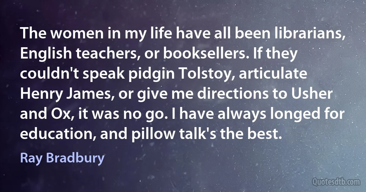 The women in my life have all been librarians, English teachers, or booksellers. If they couldn't speak pidgin Tolstoy, articulate Henry James, or give me directions to Usher and Ox, it was no go. I have always longed for education, and pillow talk's the best. (Ray Bradbury)