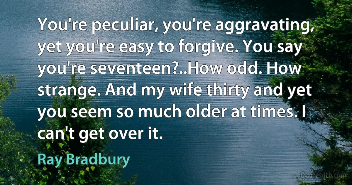 You're peculiar, you're aggravating, yet you're easy to forgive. You say you're seventeen?..How odd. How strange. And my wife thirty and yet you seem so much older at times. I can't get over it. (Ray Bradbury)