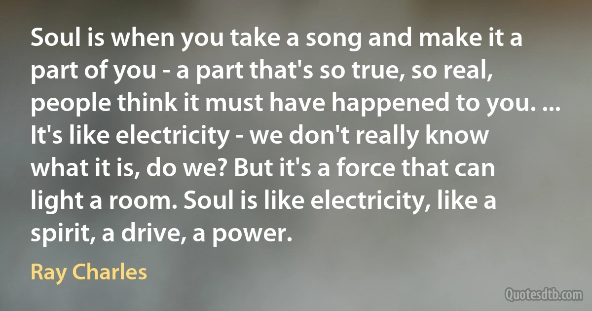 Soul is when you take a song and make it a part of you - a part that's so true, so real, people think it must have happened to you. ... It's like electricity - we don't really know what it is, do we? But it's a force that can light a room. Soul is like electricity, like a spirit, a drive, a power. (Ray Charles)