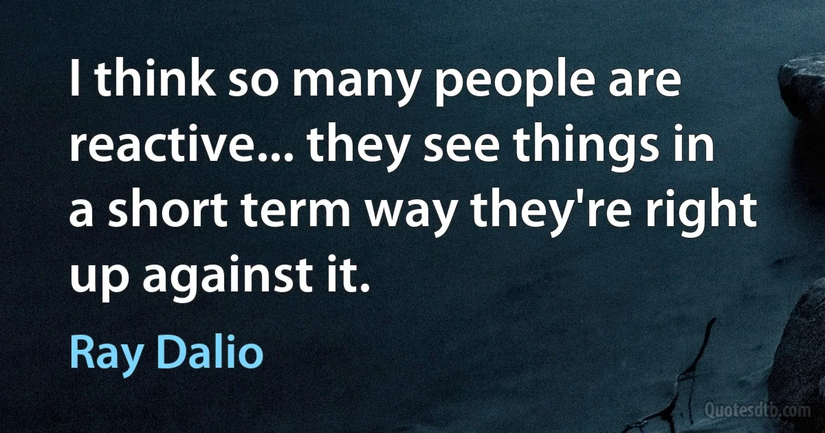 I think so many people are reactive... they see things in a short term way they're right up against it. (Ray Dalio)