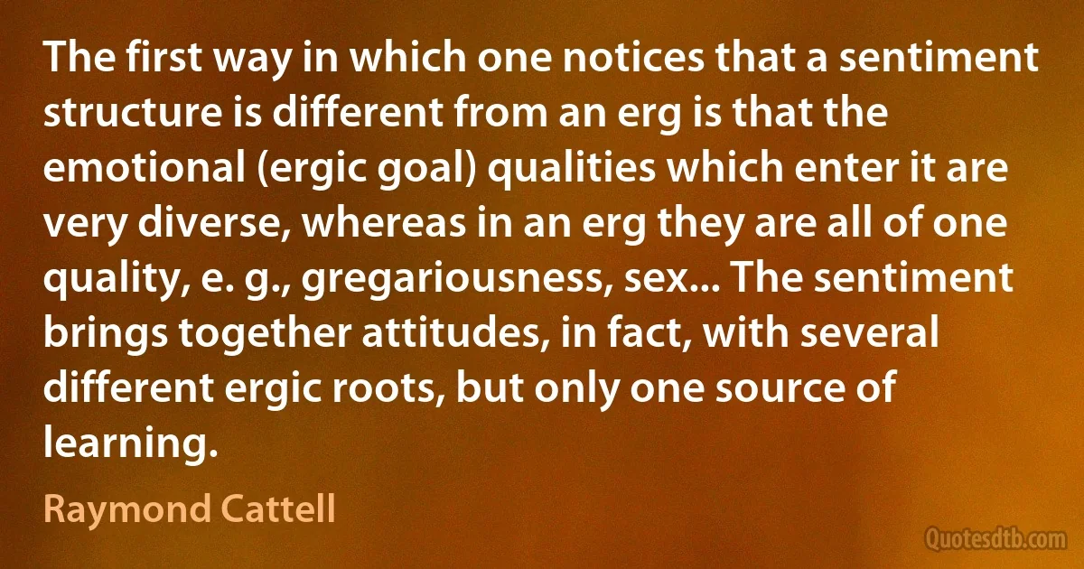 The first way in which one notices that a sentiment structure is different from an erg is that the emotional (ergic goal) qualities which enter it are very diverse, whereas in an erg they are all of one quality, e. g., gregariousness, sex... The sentiment brings together attitudes, in fact, with several different ergic roots, but only one source of learning. (Raymond Cattell)