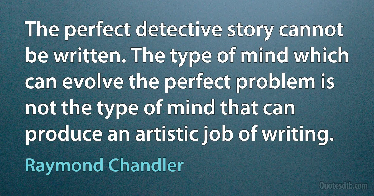 The perfect detective story cannot be written. The type of mind which can evolve the perfect problem is not the type of mind that can produce an artistic job of writing. (Raymond Chandler)