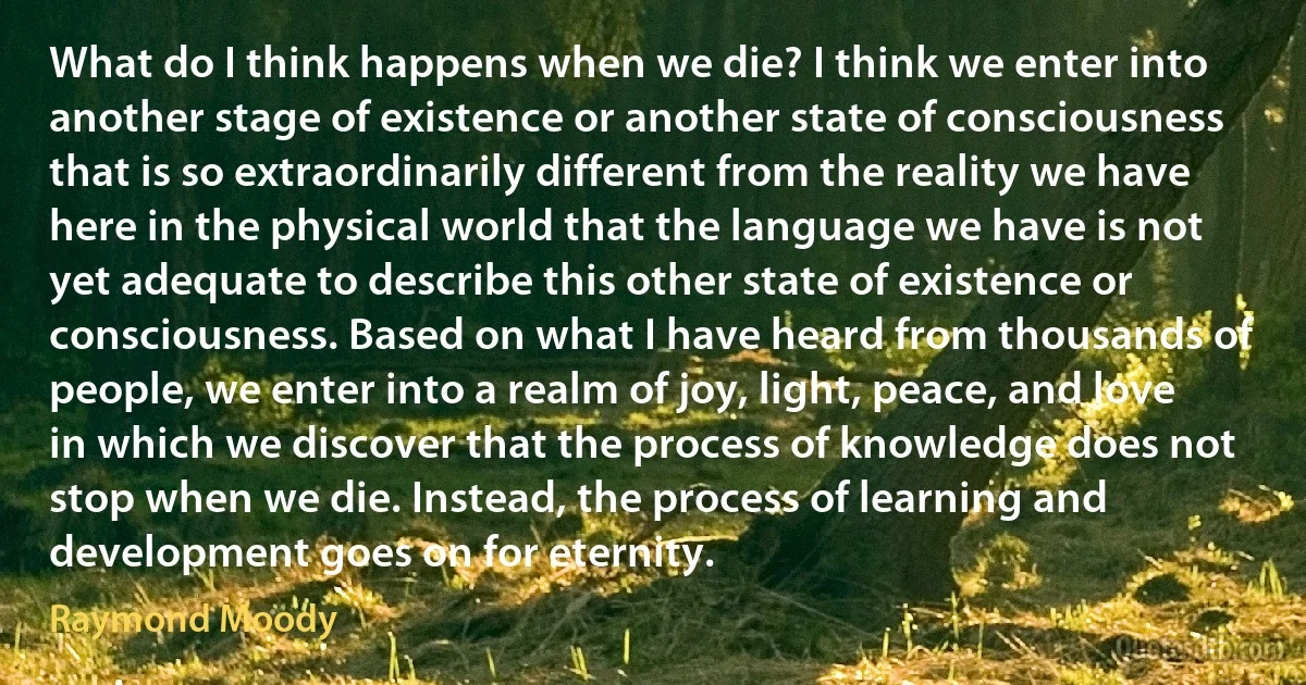 What do I think happens when we die? I think we enter into another stage of existence or another state of consciousness that is so extraordinarily different from the reality we have here in the physical world that the language we have is not yet adequate to describe this other state of existence or consciousness. Based on what I have heard from thousands of people, we enter into a realm of joy, light, peace, and love in which we discover that the process of knowledge does not stop when we die. Instead, the process of learning and development goes on for eternity. (Raymond Moody)