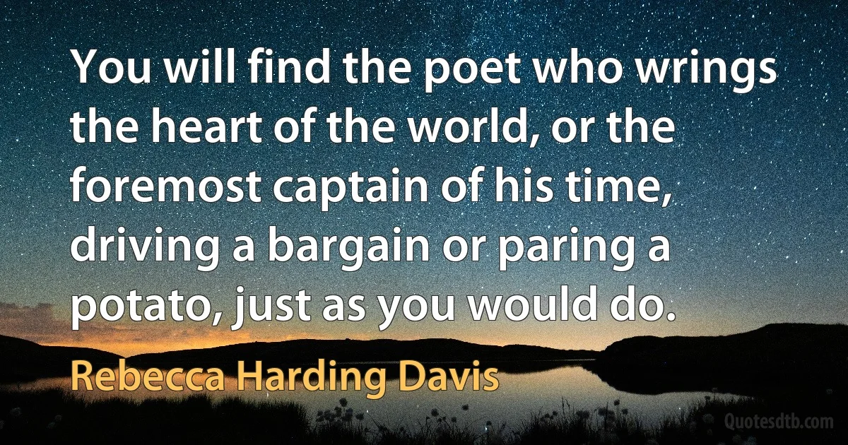 You will find the poet who wrings the heart of the world, or the foremost captain of his time, driving a bargain or paring a potato, just as you would do. (Rebecca Harding Davis)