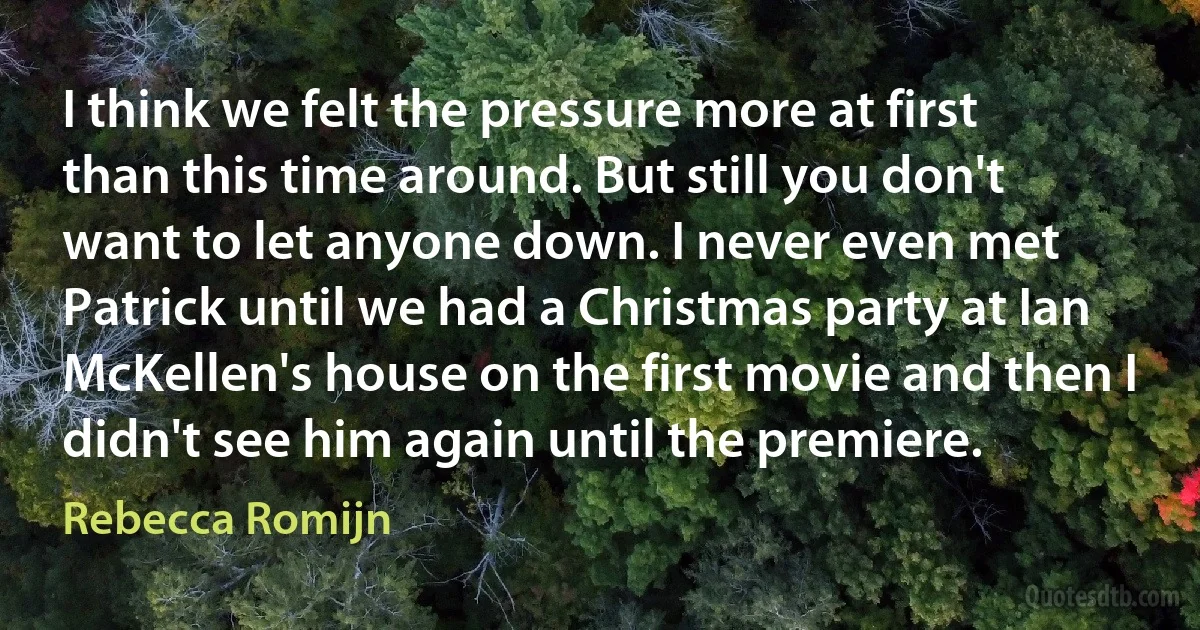 I think we felt the pressure more at first than this time around. But still you don't want to let anyone down. I never even met Patrick until we had a Christmas party at Ian McKellen's house on the first movie and then I didn't see him again until the premiere. (Rebecca Romijn)