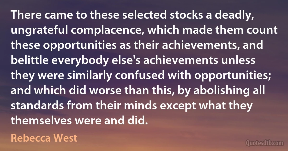 There came to these selected stocks a deadly, ungrateful complacence, which made them count these opportunities as their achievements, and belittle everybody else's achievements unless they were similarly confused with opportunities; and which did worse than this, by abolishing all standards from their minds except what they themselves were and did. (Rebecca West)