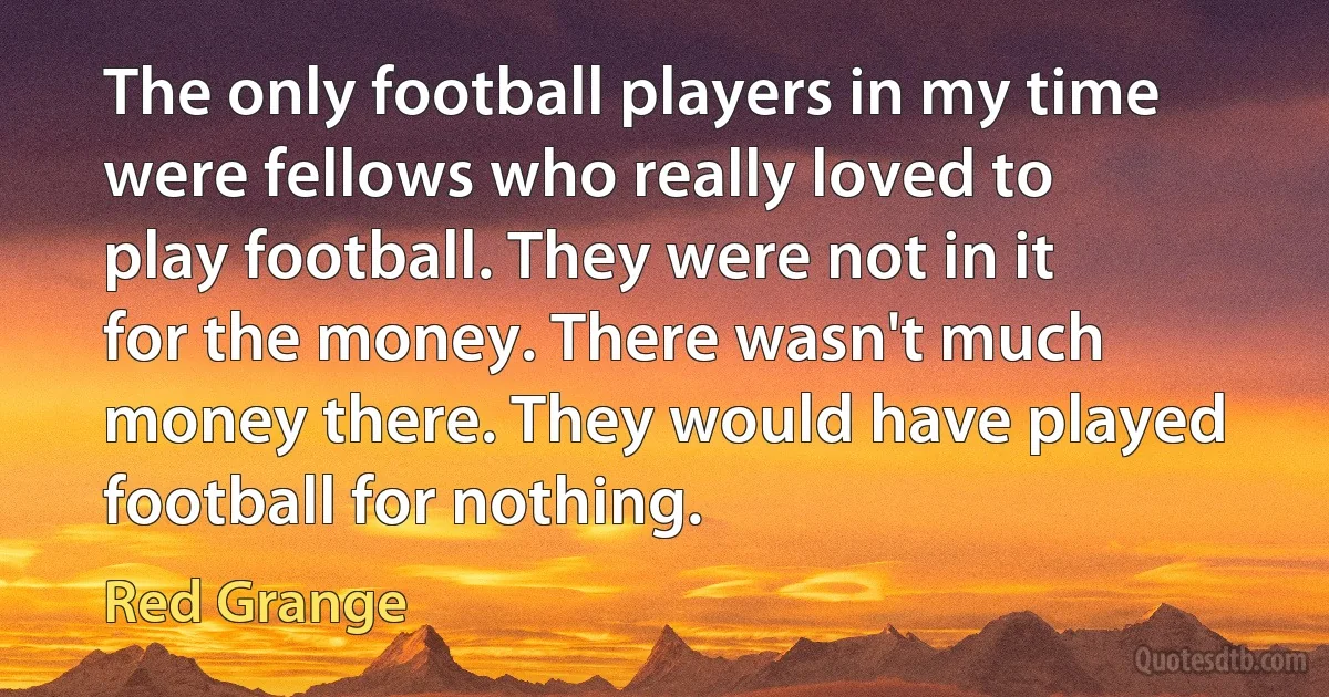 The only football players in my time were fellows who really loved to play football. They were not in it for the money. There wasn't much money there. They would have played football for nothing. (Red Grange)