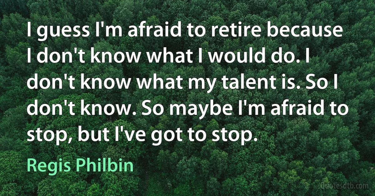 I guess I'm afraid to retire because I don't know what I would do. I don't know what my talent is. So I don't know. So maybe I'm afraid to stop, but I've got to stop. (Regis Philbin)