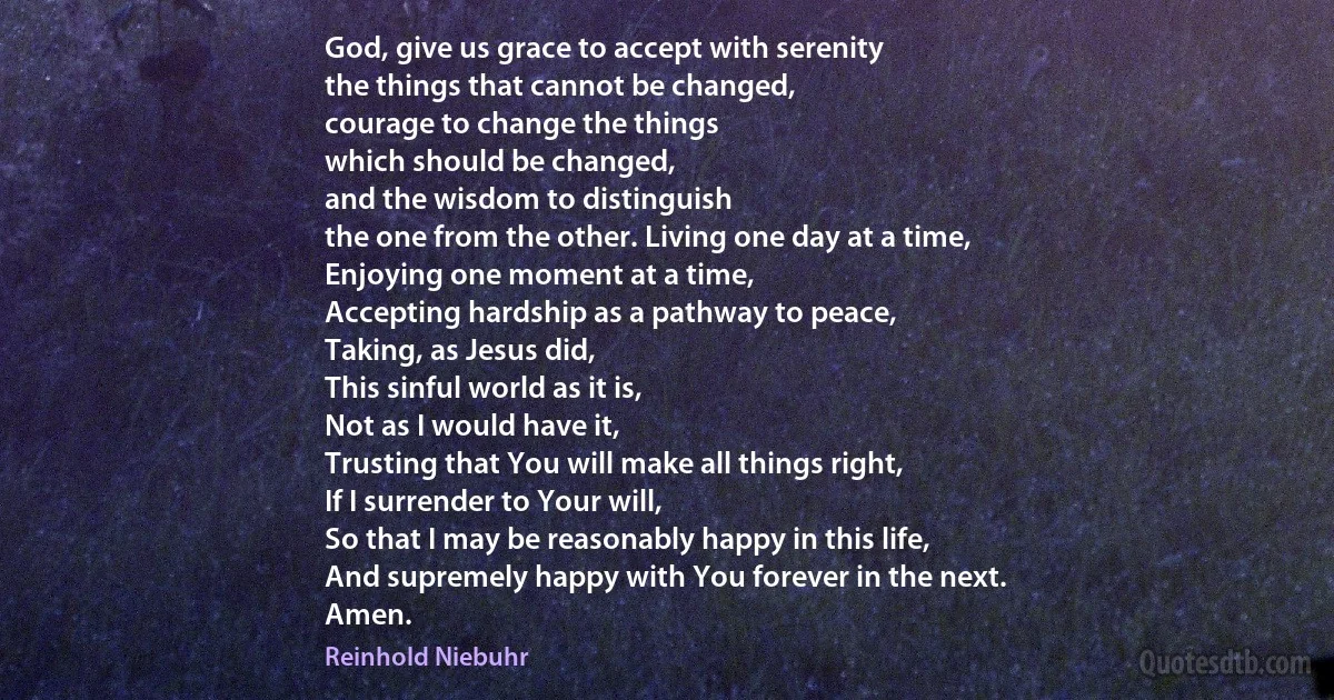 God, give us grace to accept with serenity
the things that cannot be changed,
courage to change the things
which should be changed,
and the wisdom to distinguish
the one from the other. Living one day at a time,
Enjoying one moment at a time,
Accepting hardship as a pathway to peace,
Taking, as Jesus did,
This sinful world as it is,
Not as I would have it,
Trusting that You will make all things right,
If I surrender to Your will,
So that I may be reasonably happy in this life,
And supremely happy with You forever in the next.
Amen. (Reinhold Niebuhr)