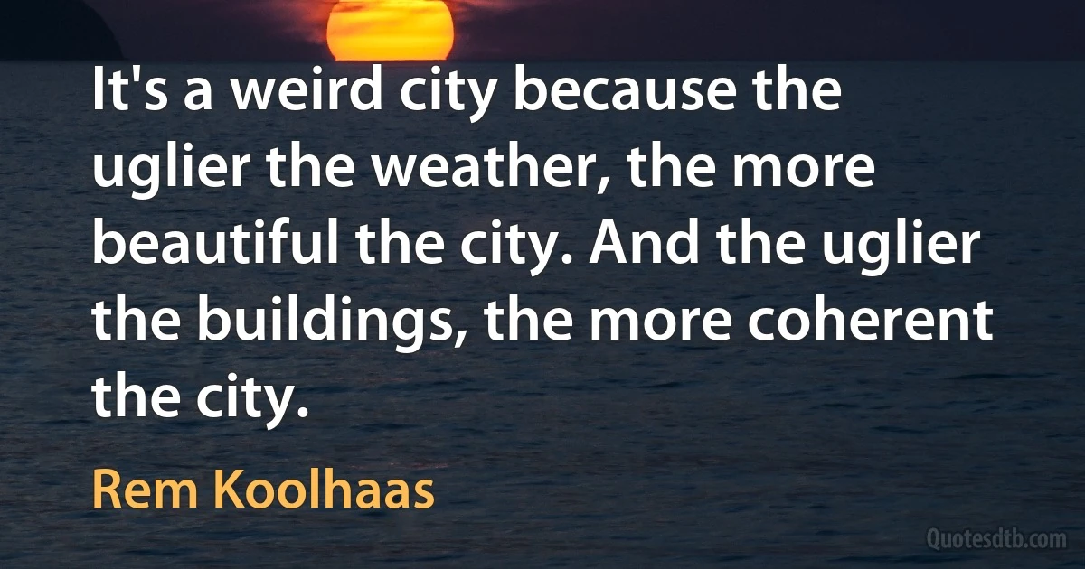 It's a weird city because the uglier the weather, the more beautiful the city. And the uglier the buildings, the more coherent the city. (Rem Koolhaas)