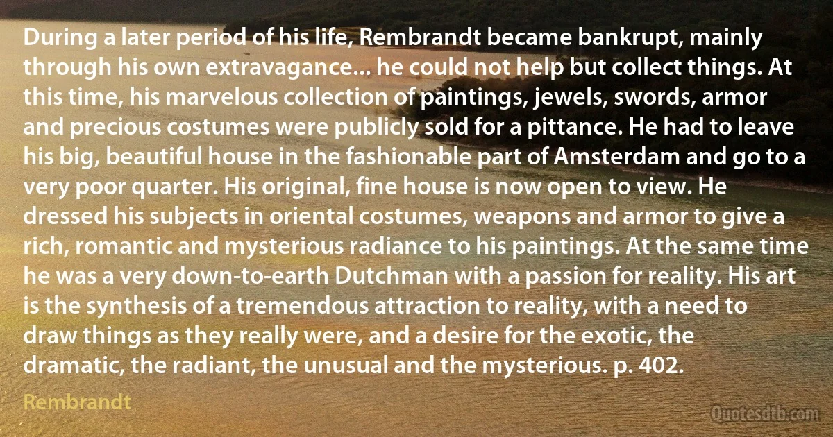 During a later period of his life, Rembrandt became bankrupt, mainly through his own extravagance... he could not help but collect things. At this time, his marvelous collection of paintings, jewels, swords, armor and precious costumes were publicly sold for a pittance. He had to leave his big, beautiful house in the fashionable part of Amsterdam and go to a very poor quarter. His original, fine house is now open to view. He dressed his subjects in oriental costumes, weapons and armor to give a rich, romantic and mysterious radiance to his paintings. At the same time he was a very down-to-earth Dutchman with a passion for reality. His art is the synthesis of a tremendous attraction to reality, with a need to draw things as they really were, and a desire for the exotic, the dramatic, the radiant, the unusual and the mysterious. p. 402. (Rembrandt)