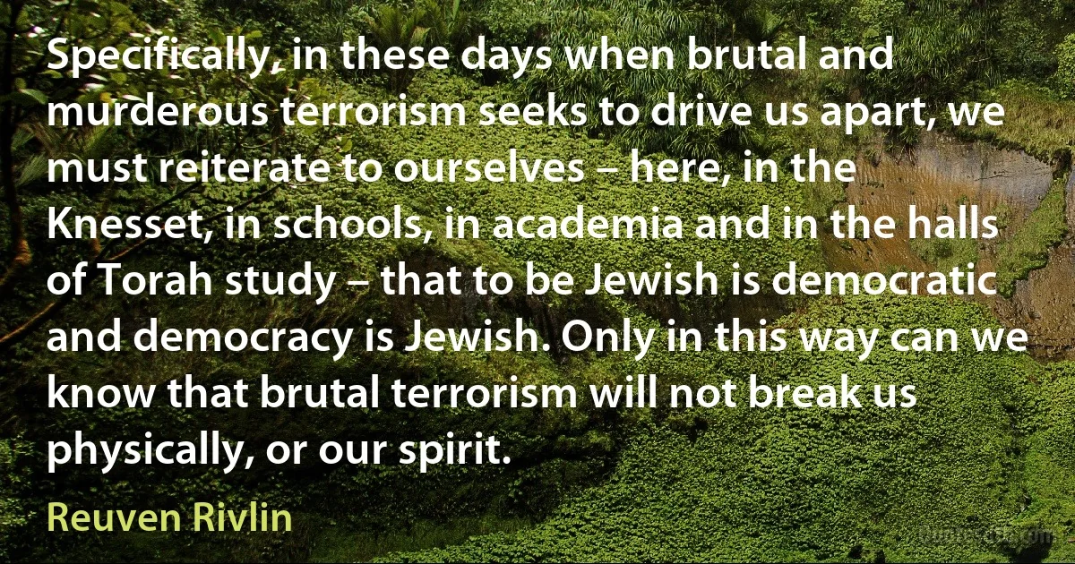 Specifically, in these days when brutal and murderous terrorism seeks to drive us apart, we must reiterate to ourselves – here, in the Knesset, in schools, in academia and in the halls of Torah study – that to be Jewish is democratic and democracy is Jewish. Only in this way can we know that brutal terrorism will not break us physically, or our spirit. (Reuven Rivlin)