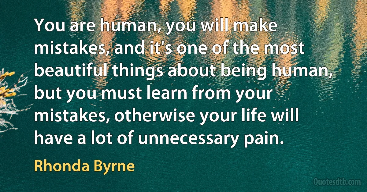 You are human, you will make mistakes, and it's one of the most beautiful things about being human, but you must learn from your mistakes, otherwise your life will have a lot of unnecessary pain. (Rhonda Byrne)