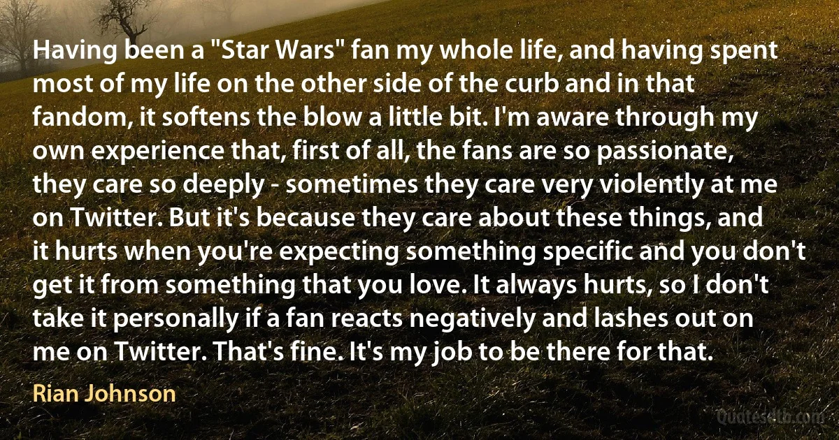 Having been a "Star Wars" fan my whole life, and having spent most of my life on the other side of the curb and in that fandom, it softens the blow a little bit. I'm aware through my own experience that, first of all, the fans are so passionate, they care so deeply - sometimes they care very violently at me on Twitter. But it's because they care about these things, and it hurts when you're expecting something specific and you don't get it from something that you love. It always hurts, so I don't take it personally if a fan reacts negatively and lashes out on me on Twitter. That's fine. It's my job to be there for that. (Rian Johnson)