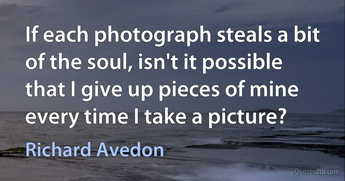 If each photograph steals a bit of the soul, isn't it possible that I give up pieces of mine every time I take a picture? (Richard Avedon)