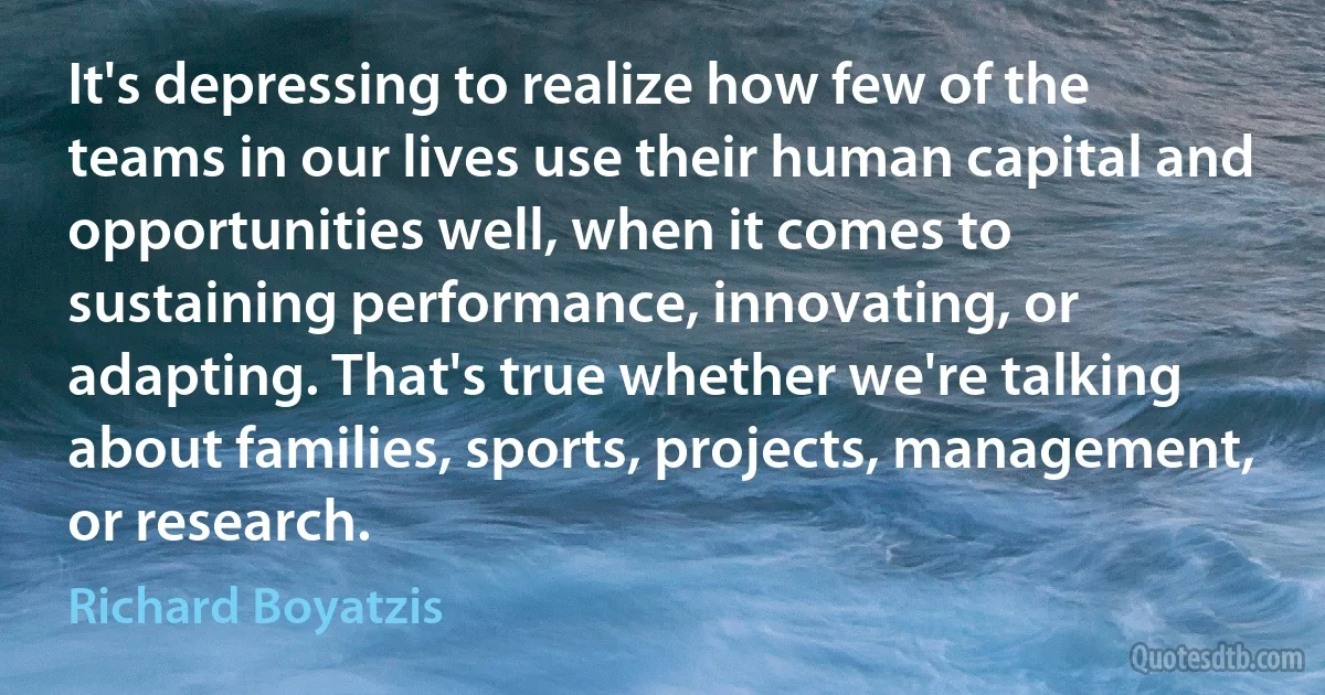 It's depressing to realize how few of the teams in our lives use their human capital and opportunities well, when it comes to sustaining performance, innovating, or adapting. That's true whether we're talking about families, sports, projects, management, or research. (Richard Boyatzis)